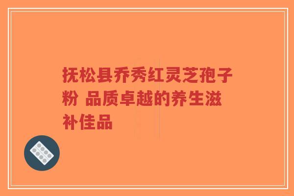 抚松县乔秀红灵芝孢子粉 品质卓越的养生滋补佳品