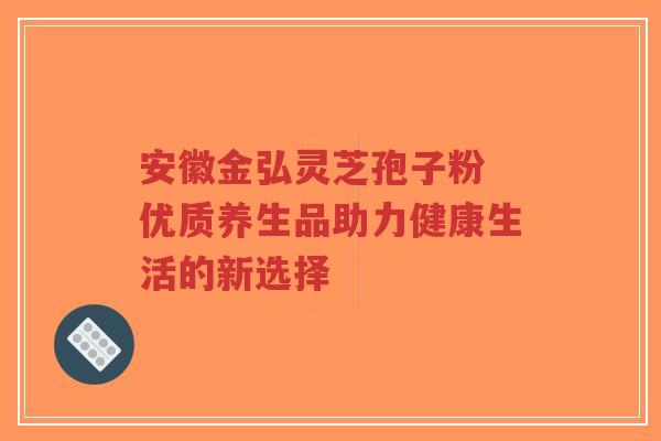 安徽金弘灵芝孢子粉 优质养生品助力健康生活的新选择