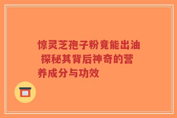 惊灵芝孢子粉竟能出油 探秘其背后神奇的营养成分与功效
