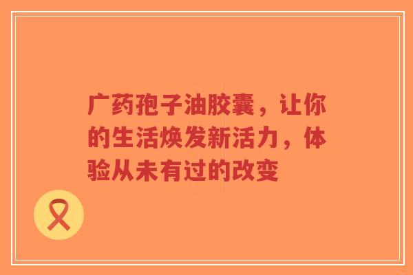 广药孢子油胶囊，让你的生活焕发新活力，体验从未有过的改变