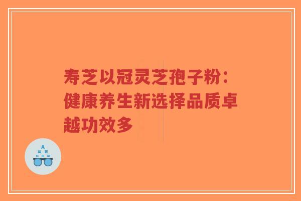 寿芝以冠灵芝孢子粉：健康养生新选择品质卓越功效多