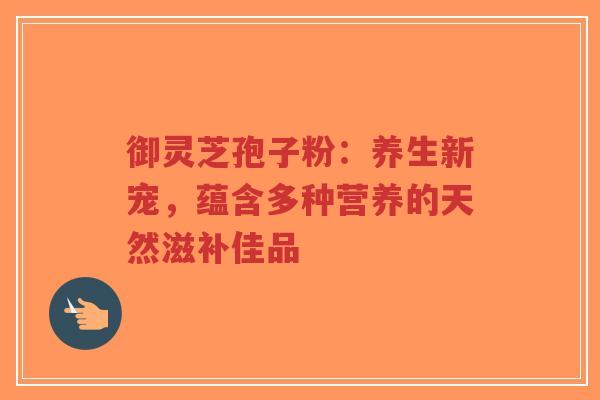 御灵芝孢子粉：养生新宠，蕴含多种营养的天然滋补佳品