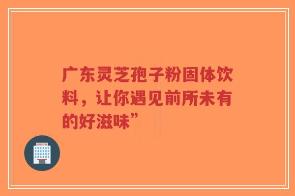 广东灵芝孢子粉固体饮料，让你遇见前所未有的好滋味”
