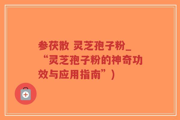 参茯散 灵芝孢子粉_“灵芝孢子粉的神奇功效与应用指南”)
