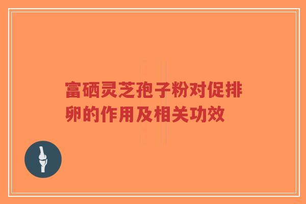 富硒灵芝孢子粉对促排卵的作用及相关功效