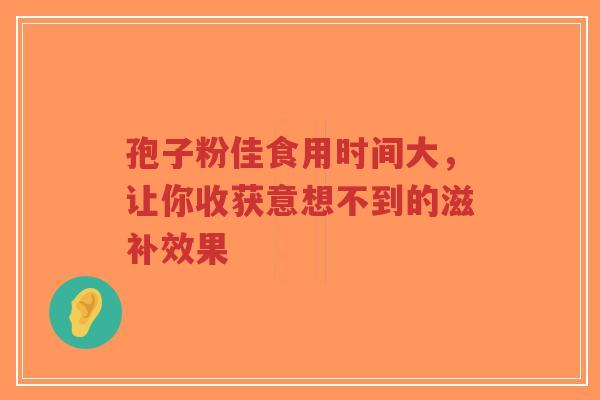 孢子粉佳食用时间大，让你收获意想不到的滋补效果
