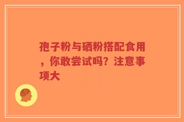 孢子粉与硒粉搭配食用，你敢尝试吗？注意事项大
