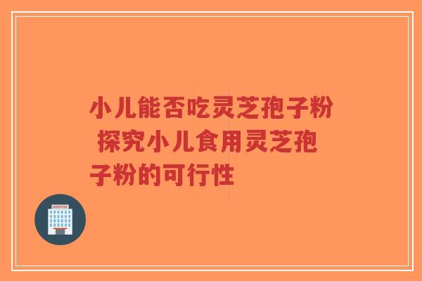 小儿能否吃灵芝孢子粉 探究小儿食用灵芝孢子粉的可行性