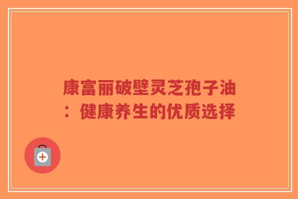 康富丽破壁灵芝孢子油：健康养生的优质选择