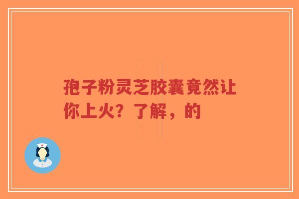 孢子粉灵芝胶囊竟然让你上火？了解，的