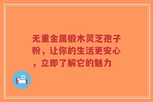 无重金属椴木灵芝孢子粉，让你的生活更安心，立即了解它的魅力