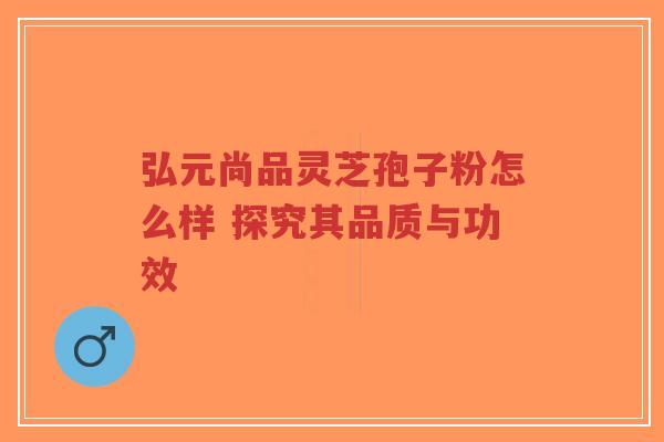 弘元尚品灵芝孢子粉怎么样 探究其品质与功效