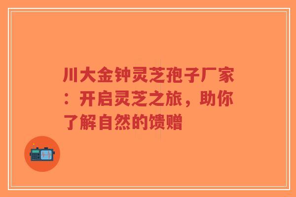川大金钟灵芝孢子厂家：开启灵芝之旅，助你了解自然的馈赠