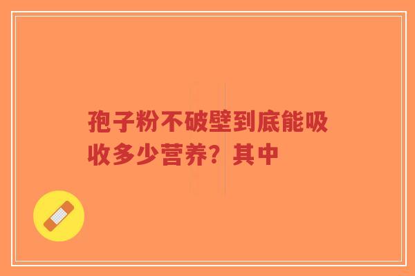 孢子粉不破壁到底能吸收多少营养？其中