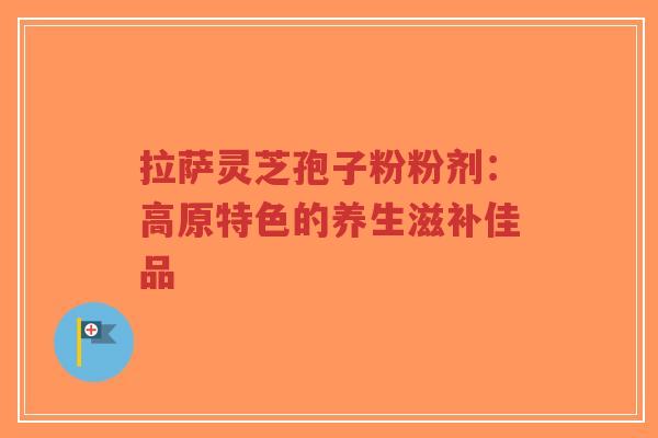 拉萨灵芝孢子粉粉剂：高原特色的养生滋补佳品