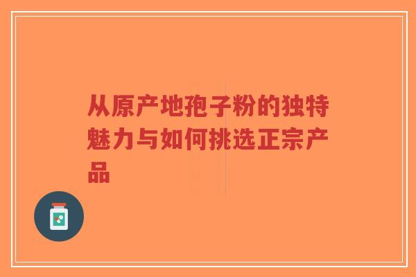 从原产地孢子粉的独特魅力与如何挑选正宗产品