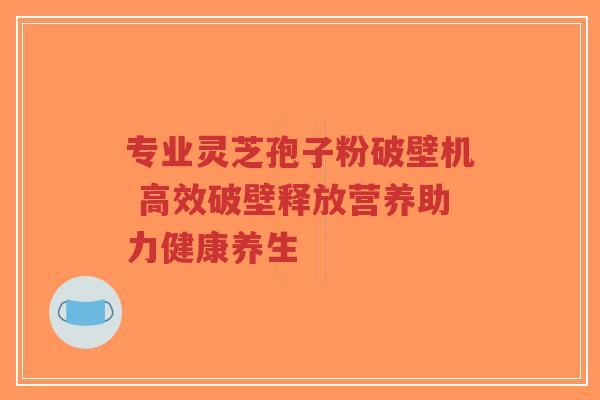 专业灵芝孢子粉破壁机 高效破壁释放营养助力健康养生