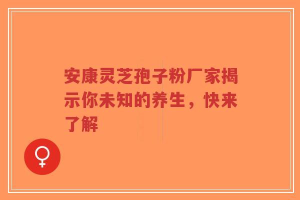 安康灵芝孢子粉厂家揭示你未知的养生，快来了解