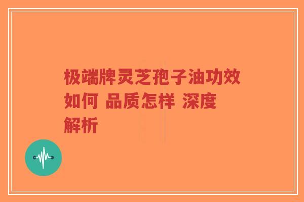 极端牌灵芝孢子油功效如何 品质怎样 深度解析