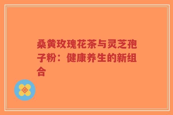 桑黄玫瑰花茶与灵芝孢子粉：健康养生的新组合
