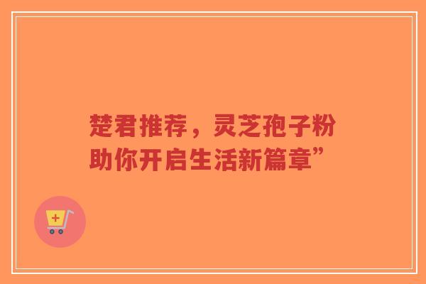 楚君推荐，灵芝孢子粉助你开启生活新篇章”