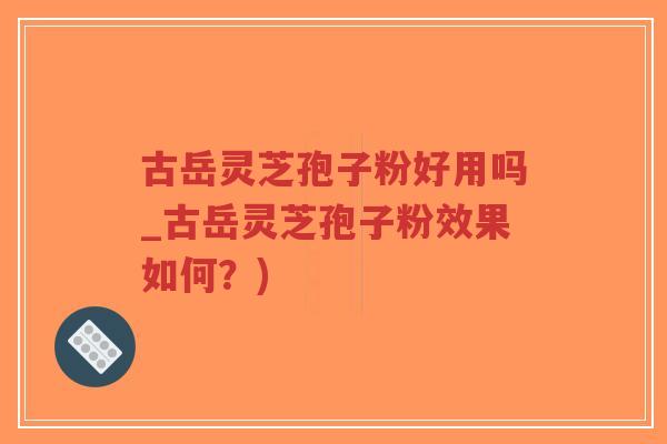 古岳灵芝孢子粉好用吗_古岳灵芝孢子粉效果如何？)