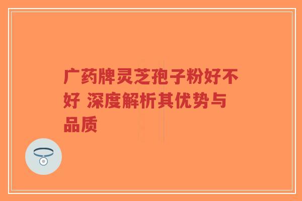 广药牌灵芝孢子粉好不好 深度解析其优势与品质