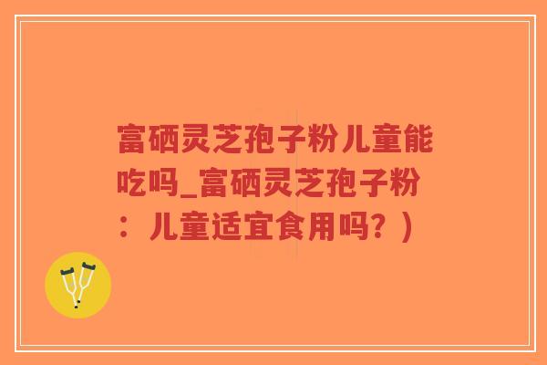 富硒灵芝孢子粉儿童能吃吗_富硒灵芝孢子粉：儿童适宜食用吗？)