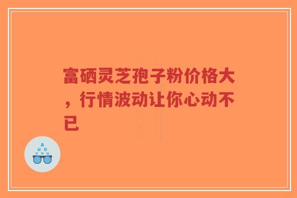 富硒灵芝孢子粉价格大，行情波动让你心动不已