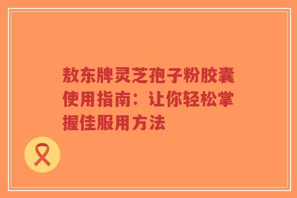 敖东牌灵芝孢子粉胶囊使用指南：让你轻松掌握佳服用方法