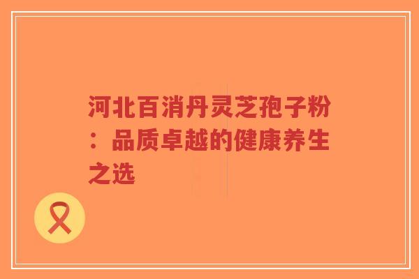 河北百消丹灵芝孢子粉：品质卓越的健康养生之选