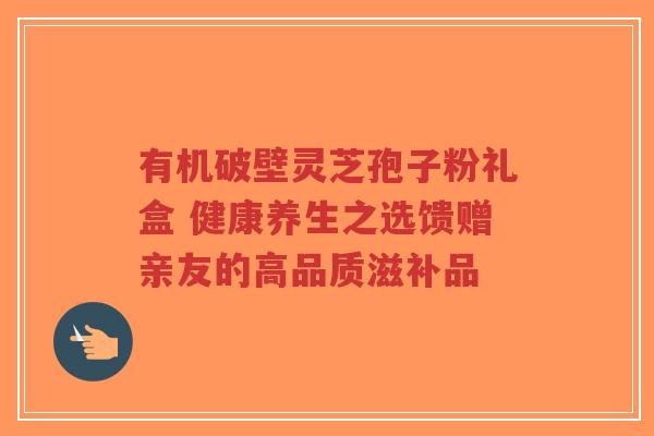 有机破壁灵芝孢子粉礼盒 健康养生之选馈赠亲友的高品质滋补品