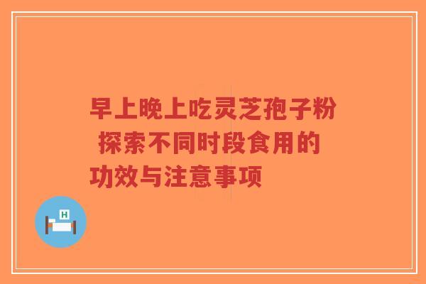 早上晚上吃灵芝孢子粉 探索不同时段食用的功效与注意事项