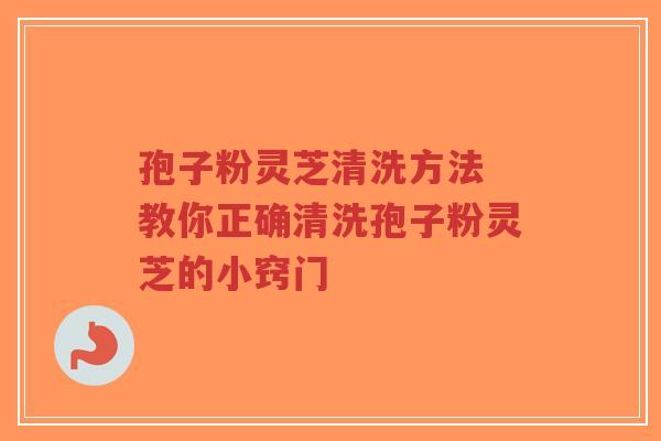 孢子粉灵芝清洗方法 教你正确清洗孢子粉灵芝的小窍门
