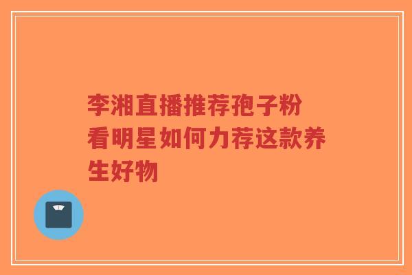 李湘直播推荐孢子粉 看明星如何力荐这款养生好物
