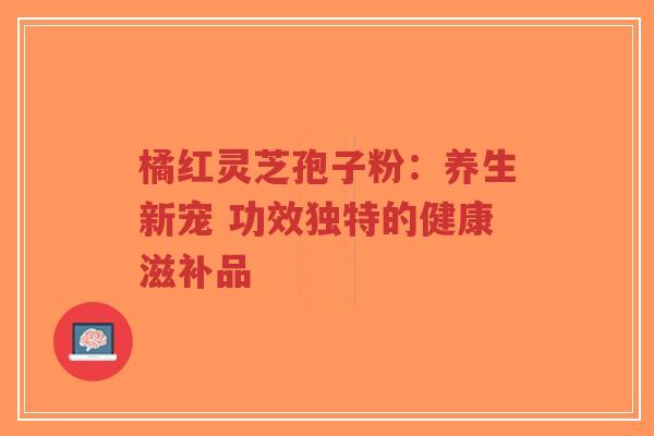 橘红灵芝孢子粉：养生新宠 功效独特的健康滋补品
