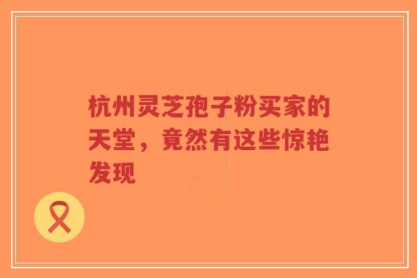 杭州灵芝孢子粉买家的天堂，竟然有这些惊艳发现