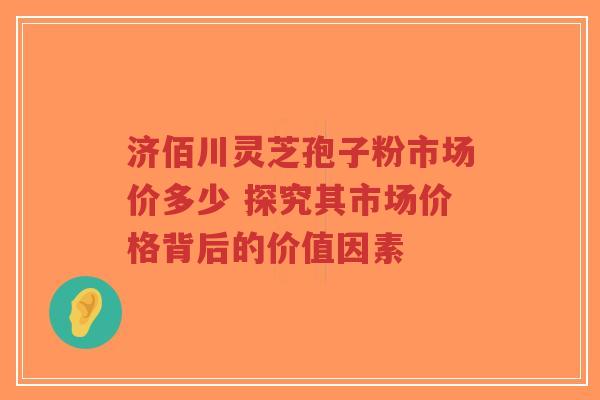 济佰川灵芝孢子粉市场价多少 探究其市场价格背后的价值因素