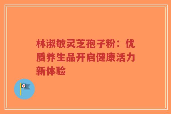 林淑敏灵芝孢子粉：优质养生品开启健康活力新体验