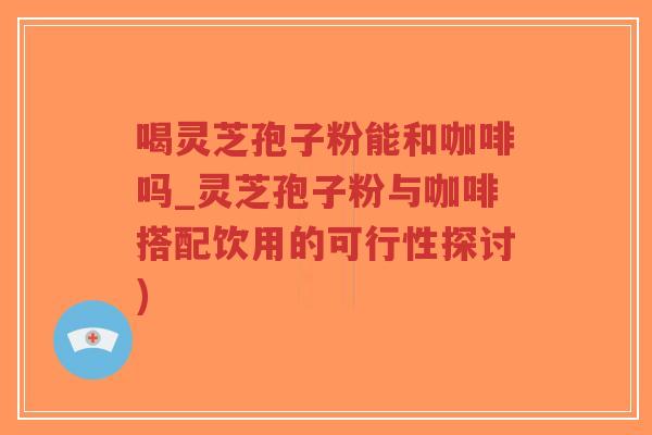 喝灵芝孢子粉能和咖啡吗_灵芝孢子粉与咖啡搭配饮用的可行性探讨)