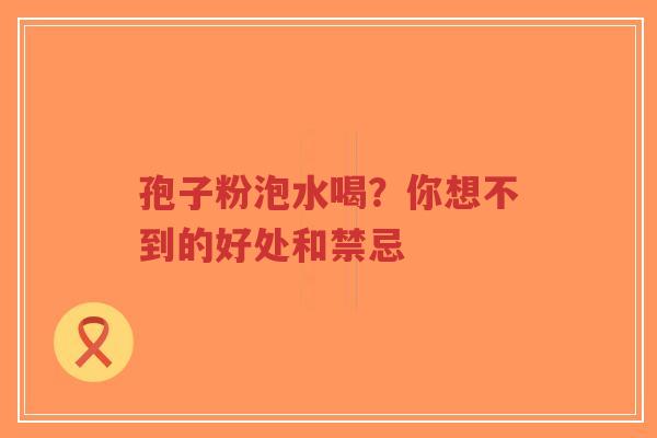 孢子粉泡水喝？你想不到的好处和禁忌