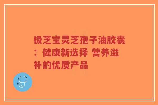 极芝宝灵芝孢子油胶囊：健康新选择 营养滋补的优质产品