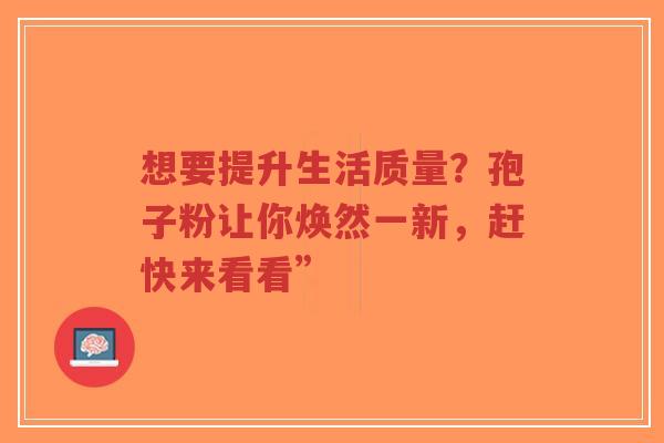 想要提升生活质量？孢子粉让你焕然一新，赶快来看看”