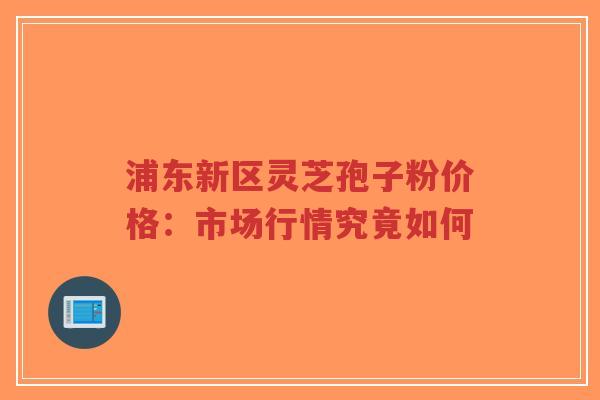 浦东新区灵芝孢子粉价格：市场行情究竟如何