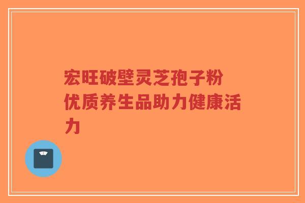 宏旺破壁灵芝孢子粉 优质养生品助力健康活力
