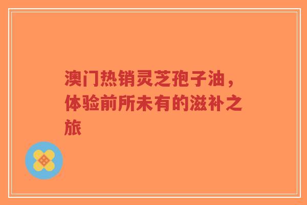 澳门热销灵芝孢子油，体验前所未有的滋补之旅
