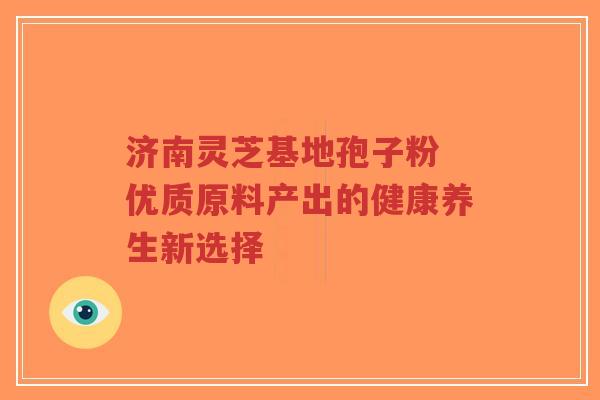 济南灵芝基地孢子粉 优质原料产出的健康养生新选择