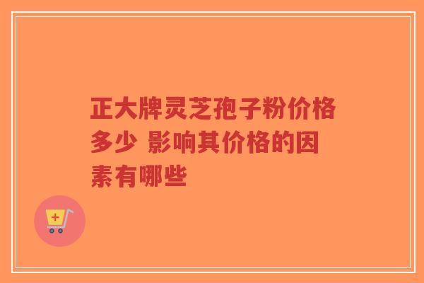 正大牌灵芝孢子粉价格多少 影响其价格的因素有哪些