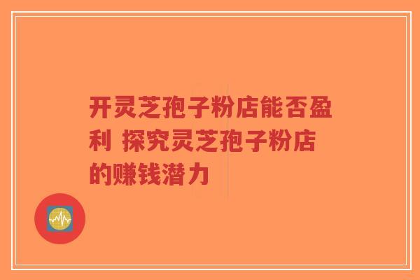 开灵芝孢子粉店能否盈利 探究灵芝孢子粉店的赚钱潜力