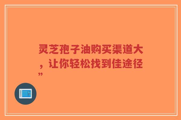 灵芝孢子油购买渠道大，让你轻松找到佳途径”